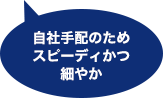 自社手配のため
スピーディかつ細やか